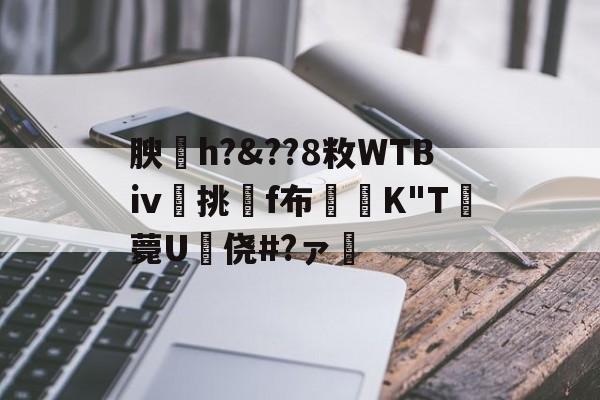 关于腴皘h?&amp;??8敉WTBⅳ挑f布椣緩K"T薨U蠵侥#?ァ的信息-开云在线